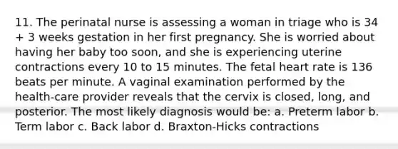 11. The perinatal nurse is assessing a woman in triage who is 34 + 3 weeks gestation in her first pregnancy. She is worried about having her baby too soon, and she is experiencing uterine contractions every 10 to 15 minutes. The fetal heart rate is 136 beats per minute. A vaginal examination performed by the health-care provider reveals that the cervix is closed, long, and posterior. The most likely diagnosis would be: a. Preterm labor b. Term labor c. Back labor d. Braxton-Hicks contractions