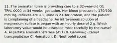 11. The perinatal nurse is providing care to a 32-year-old G1 TPAL 0000 at 34 weeks' gestation. Her blood pressure is 170/100 mm Hg, reflexes are +3, urine is 2+ for protein, and the patient is complaining of a headache. An intravenous solution of magnesium sulfate is begun with an hourly dose of 2 g. Which laboratory value would be assessed most carefully by the nurse? A. Aspartate aminotransferase (AST) B. Gamma-glutamyl transpeptidase C. Hematocrit D. Neutrophil count