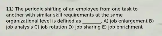 11) The periodic shifting of an employee from one task to another with similar skill requirements at the same organizational level is defined as ________. A) job enlargement B) job analysis C) job rotation D) job sharing E) job enrichment