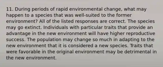 11. During periods of rapid environmental change, what may happen to a species that was well-suited to the former environment? All of the listed responses are correct. The species may go extinct. Individuals with particular traits that provide an advantage in the new environment will have higher reproductive success. The population may change so much in adapting to the new environment that it is considered a new species. Traits that were favorable in the original environment may be detrimental in the new environment.