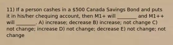 11) If a person cashes in a 500 Canada Savings Bond and puts it in his/her chequing account, then M1+ will ________ and M1++ will ________. A) increase; decrease B) increase; not change C) not change; increase D) not change; decrease E) not change; not change