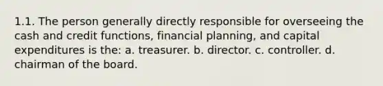 1.1. The person generally directly responsible for overseeing the cash and credit functions, financial planning, and capital expenditures is the: a. treasurer. b. director. c. controller. d. chairman of the board.