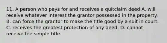 11. A person who pays for and receives a quitclaim deed A. will receive whatever interest the grantor possessed in the property. B. can force the grantor to make the title good by a suit in court. C. receives the greatest protection of any deed. D. cannot receive fee simple title.