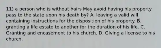 11) a person who is without hairs May avoid having his property pass to the state upon his death by? A. leaving a valid will containing instructions for the disposition of his property. B. granting a life estate to another for the duration of his life. C. Granting and encasement to his church. D. Giving a license to his church.