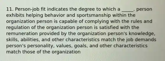 11. Person-job fit indicates the degree to which a _____. person exhibits helping behavior and sportsmanship within the organization person is capable of complying with the rules and regulation of the organization person is satisfied with the remuneration provided by the organization person's knowledge, skills, abilities, and other characteristics match the job demands person's personality, values, goals, and other characteristics match those of the organization