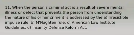 11. When the person's criminal act is a result of severe mental illness or defect that prevents the person from understanding the nature of his or her crime it is addressed by the a) Irresistible impulse rule. b) M'Naghten rule. c) American Law Institute Guidelines. d) Insanity Defense Reform Act.