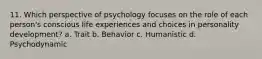 11. Which perspective of psychology focuses on the role of each person's conscious life experiences and choices in personality development? a. Trait b. Behavior c. Humanistic d. Psychodynamic