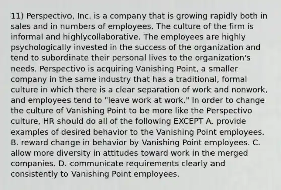 11) Perspectivo, Inc. is a company that is growing rapidly both in sales and in numbers of employees. The culture of the firm is informal and highlycollaborative. The employees are highly psychologically invested in the success of the organization and tend to subordinate their personal lives to the organization's needs. Perspectivo is acquiring Vanishing Point, a smaller company in the same industry that has a traditional, formal culture in which there is a clear separation of work and nonwork, and employees tend to "leave work at work." In order to change the culture of Vanishing Point to be more like the Perspectivo culture, HR should do all of the following EXCEPT A. provide examples of desired behavior to the Vanishing Point employees. B. reward change in behavior by Vanishing Point employees. C. allow more diversity in attitudes toward work in the merged companies. D. communicate requirements clearly and consistently to Vanishing Point employees.