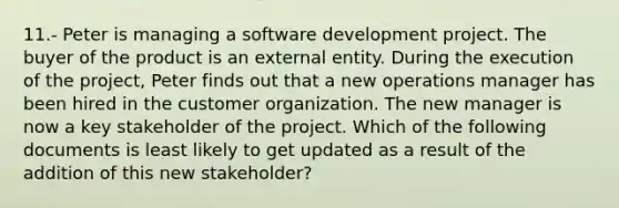 11.- Peter is managing a software development project. The buyer of the product is an external entity. During the execution of the project, Peter finds out that a new operations manager has been hired in the customer organization. The new manager is now a key stakeholder of the project. Which of the following documents is least likely to get updated as a result of the addition of this new stakeholder?