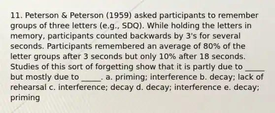 11. Peterson & Peterson (1959) asked participants to remember groups of three letters (e.g., SDQ). While holding the letters in memory, participants counted backwards by 3's for several seconds. Participants remembered an average of 80% of the letter groups after 3 seconds but only 10% after 18 seconds. Studies of this sort of forgetting show that it is partly due to _____ but mostly due to _____. a. priming; interference b. decay; lack of rehearsal c. interference; decay d. decay; interference e. decay; priming