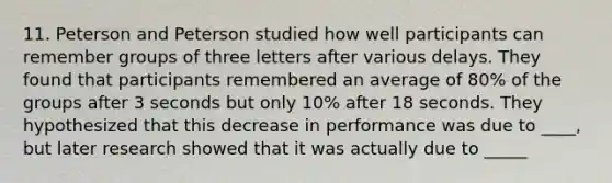 11. Peterson and Peterson studied how well participants can remember groups of three letters after various delays. They found that participants remembered an average of 80% of the groups after 3 seconds but only 10% after 18 seconds. They hypothesized that this decrease in performance was due to ____, but later research showed that it was actually due to _____