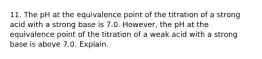 11. The pH at the equivalence point of the titration of a strong acid with a strong base is 7.0. However, the pH at the equivalence point of the titration of a weak acid with a strong base is above 7.0. Explain.