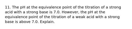 11. The pH at the equivalence point of the titration of a strong acid with a strong base is 7.0. However, the pH at the equivalence point of the titration of a weak acid with a strong base is above 7.0. Explain.