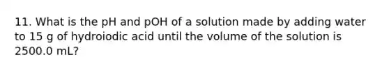 11. What is the pH and pOH of a solution made by adding water to 15 g of hydroiodic acid until the volume of the solution is 2500.0 mL?