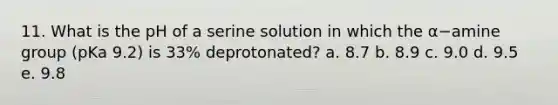 11. What is the pH of a serine solution in which the α−amine group (pKa 9.2) is 33% deprotonated? a. 8.7 b. 8.9 c. 9.0 d. 9.5 e. 9.8