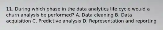 11. During which phase in the data analytics life cycle would a churn analysis be performed? A. Data cleaning B. Data acquisition C. Predictive analysis D. Representation and reporting