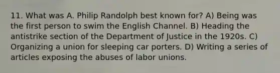 11. What was A. Philip Randolph best known for? A) Being was the first person to swim the English Channel. B) Heading the antistrike section of the Department of Justice in the 1920s. C) Organizing a union for sleeping car porters. D) Writing a series of articles exposing the abuses of labor unions.