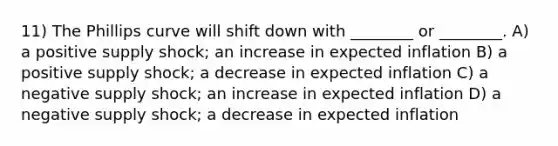 11) The Phillips curve will shift down with ________ or ________. A) a positive supply shock; an increase in expected inflation B) a positive supply shock; a decrease in expected inflation C) a negative supply shock; an increase in expected inflation D) a negative supply shock; a decrease in expected inflation