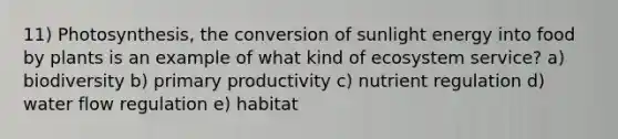 11) Photosynthesis, the conversion of sunlight energy into food by plants is an example of what kind of ecosystem service? a) biodiversity b) primary productivity c) nutrient regulation d) water flow regulation e) habitat