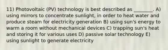 11) Photovoltaic (PV) technology is best described as ________. A) using mirrors to concentrate sunlight, in order to heat water and produce steam for electricity generation B) using sun's energy to warm a room without mechanical devices C) trapping sun's heat and storing it for various uses D) passive solar technology E) using sunlight to generate electricity