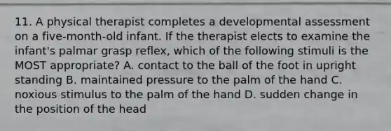 11. A physical therapist completes a developmental assessment on a five-month-old infant. If the therapist elects to examine the infant's palmar grasp reflex, which of the following stimuli is the MOST appropriate? A. contact to the ball of the foot in upright standing B. maintained pressure to the palm of the hand C. noxious stimulus to the palm of the hand D. sudden change in the position of the head