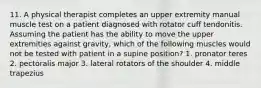 11. A physical therapist completes an upper extremity manual muscle test on a patient diagnosed with rotator cuff tendonitis. Assuming the patient has the ability to move the upper extremities against gravity, which of the following muscles would not be tested with patient in a supine position? 1. pronator teres 2. pectoralis major 3. lateral rotators of the shoulder 4. middle trapezius