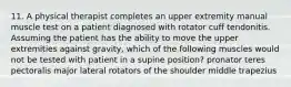 11. A physical therapist completes an upper extremity manual muscle test on a patient diagnosed with rotator cuff tendonitis. Assuming the patient has the ability to move the upper extremities against gravity, which of the following muscles would not be tested with patient in a supine position? pronator teres pectoralis major lateral rotators of the shoulder middle trapezius