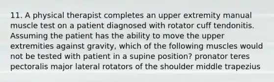 11. A physical therapist completes an upper extremity manual muscle test on a patient diagnosed with rotator cuff tendonitis. Assuming the patient has the ability to move the upper extremities against gravity, which of the following muscles would not be tested with patient in a supine position? pronator teres pectoralis major lateral rotators of the shoulder middle trapezius