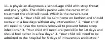 11. A physician diagnoses a school-age child with strep throat and pharyngitis. The child's parent asks the nurse what treatment the child will need. Which is the nurse's best response? 1. "Your child will be sent home on bedrest and should recover in a few days without any intervention." 2. "Your child will need to have the tonsils removed to prevent future strep infections." 3. "Your child will need oral penicillin for 10 days and should feel better in a few days." 4. "Your child will need to be admitted to the hospital for 5 days of intravenous antibiotics."