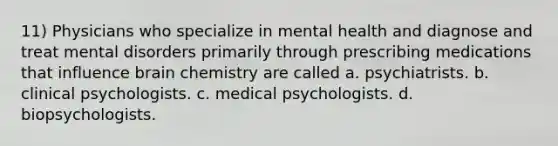 11) Physicians who specialize in mental health and diagnose and treat mental disorders primarily through prescribing medications that influence brain chemistry are called a. psychiatrists. b. clinical psychologists. c. medical psychologists. d. biopsychologists.