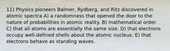 11) Physics pioneers Balmer, Rydberg, and Ritz discovered in atomic spectra A) a randomness that opened the door to the nature of probabilities in atomic reality. B) mathematical order. C) that all atoms are essentially the same size. D) that electrons occupy well-defined shells about the atomic nucleus. E) that electrons behave as standing waves.