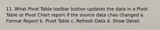 11. What Pivot Table toolbar button updates the data in a Pivot Table or Pivot Chart report if the source data chas changed a. Format Report b. Pivot Table c. Refresh Data d. Show Detail