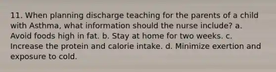 11. When planning discharge teaching for the parents of a child with Asthma, what information should the nurse include? a. Avoid foods high in fat. b. Stay at home for two weeks. c. Increase the protein and calorie intake. d. Minimize exertion and exposure to cold.