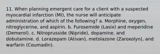 11. When planning emergent care for a client with a suspected myocardial infarction (MI), the nurse will anticipate administration of which of the following? a. Morphine, oxygen, nitroglycerine, and aspirin. b. Furosemide (Lasix) and meperidine (Demerol). c. Nitroprusside (Nipride), dopamine, and dobutamine. d. Lorazepam (Ativan), metolazone (Zaroxolyn), and warfarin (Coumadin).