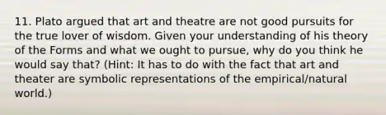 11. Plato argued that art and theatre are not good pursuits for the true lover of wisdom. Given your understanding of his theory of the Forms and what we ought to pursue, why do you think he would say that? (Hint: It has to do with the fact that art and theater are symbolic representations of the empirical/natural world.)