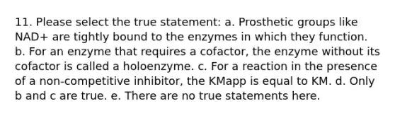 11. Please select the true statement: a. Prosthetic groups like NAD+ are tightly bound to the enzymes in which they function. b. For an enzyme that requires a cofactor, the enzyme without its cofactor is called a holoenzyme. c. For a reaction in the presence of a non-competitive inhibitor, the KMapp is equal to KM. d. Only b and c are true. e. There are no true statements here.