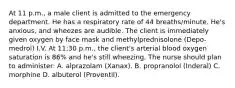 At 11 p.m., a male client is admitted to the emergency department. He has a respiratory rate of 44 breaths/minute. He's anxious, and wheezes are audible. The client is immediately given oxygen by face mask and methylprednisolone (Depo-medrol) I.V. At 11:30 p.m., the client's arterial blood oxygen saturation is 86% and he's still wheezing. The nurse should plan to administer: A. alprazolam (Xanax). B. propranolol (Inderal) C. morphine D. albuterol (Proventil).