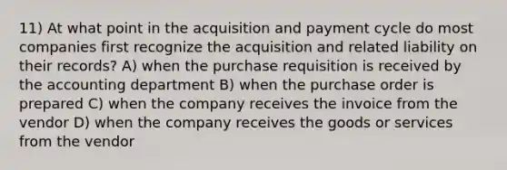 11) At what point in the acquisition and payment cycle do most companies first recognize the acquisition and related liability on their records? A) when the purchase requisition is received by the accounting department B) when the purchase order is prepared C) when the company receives the invoice from the vendor D) when the company receives the goods or services from the vendor