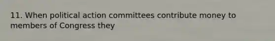 11. When political action committees contribute money to members of Congress they