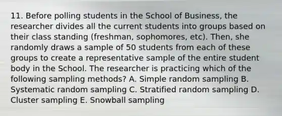 11. Before polling students in the School of Business, the researcher divides all the current students into groups based on their class standing (freshman, sophomores, etc). Then, she randomly draws a sample of 50 students from each of these groups to create a representative sample of the entire student body in the School. The researcher is practicing which of the following sampling methods? A. Simple random sampling B. Systematic random sampling C. Stratified random sampling D. Cluster sampling E. Snowball sampling