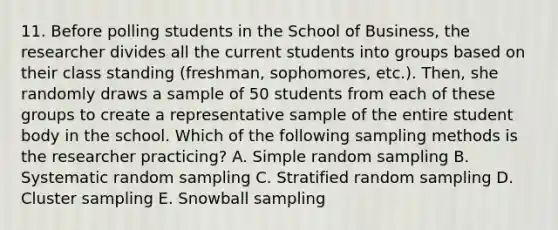 11. Before polling students in the School of Business, the researcher divides all the current students into groups based on their class standing (freshman, sophomores, etc.). Then, she randomly draws a sample of 50 students from each of these groups to create a representative sample of the entire student body in the school. Which of the following sampling methods is the researcher practicing? A. Simple random sampling B. Systematic random sampling C. Stratified random sampling D. Cluster sampling E. Snowball sampling