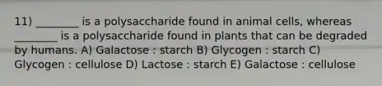 11) ________ is a polysaccharide found in animal cells, whereas ________ is a polysaccharide found in plants that can be degraded by humans. A) Galactose : starch B) Glycogen : starch C) Glycogen : cellulose D) Lactose : starch E) Galactose : cellulose