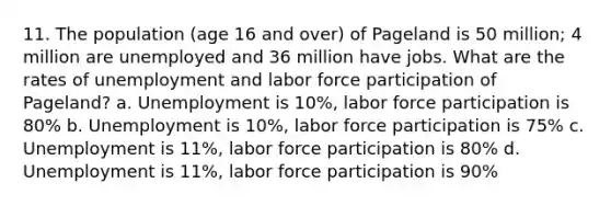 11. The population (age 16 and over) of Pageland is 50 million; 4 million are unemployed and 36 million have jobs. What are the rates of unemployment and labor force participation of Pageland? a. Unemployment is 10%, labor force participation is 80% b. Unemployment is 10%, labor force participation is 75% c. Unemployment is 11%, labor force participation is 80% d. Unemployment is 11%, labor force participation is 90%