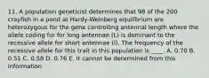 11. A population geneticist determines that 98 of the 200 crayfish in a pond at Hardy-Weinberg equilibrium are heterozygous for the gene controlling antennal length where the allele coding for for long antennae (L) is dominant to the recessive allele for short antennae (l). The frequency of the recessive allele for this trait in this population is ____. A. 0.70 B. 0.51 C. 0.58 D. 0.76 E. It cannot be determined from this information