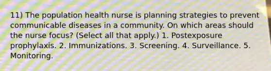 11) The population health nurse is planning strategies to prevent communicable diseases in a community. On which areas should the nurse focus? (Select all that apply.) 1. Postexposure prophylaxis. 2. Immunizations. 3. Screening. 4. Surveillance. 5. Monitoring.