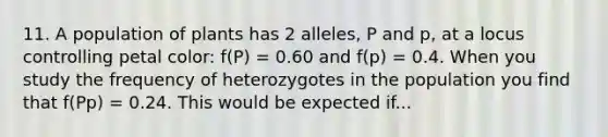 11. A population of plants has 2 alleles, P and p, at a locus controlling petal color: f(P) = 0.60 and f(p) = 0.4. When you study the frequency of heterozygotes in the population you find that f(Pp) = 0.24. This would be expected if...