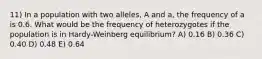 11) In a population with two alleles, A and a, the frequency of a is 0.6. What would be the frequency of heterozygotes if the population is in Hardy-Weinberg equilibrium? A) 0.16 B) 0.36 C) 0.40 D) 0.48 E) 0.64