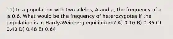 11) In a population with two alleles, A and a, the frequency of a is 0.6. What would be the frequency of heterozygotes if the population is in Hardy-Weinberg equilibrium? A) 0.16 B) 0.36 C) 0.40 D) 0.48 E) 0.64