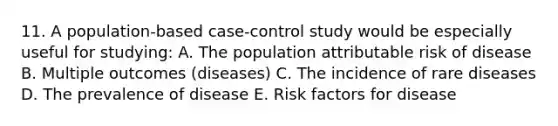 11. A population-based case-control study would be especially useful for studying: A. The population attributable risk of disease B. Multiple outcomes (diseases) C. The incidence of rare diseases D. The prevalence of disease E. Risk factors for disease