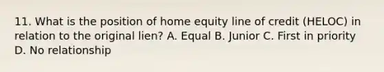 11. What is the position of home equity line of credit (HELOC) in relation to the original lien? A. Equal B. Junior C. First in priority D. No relationship